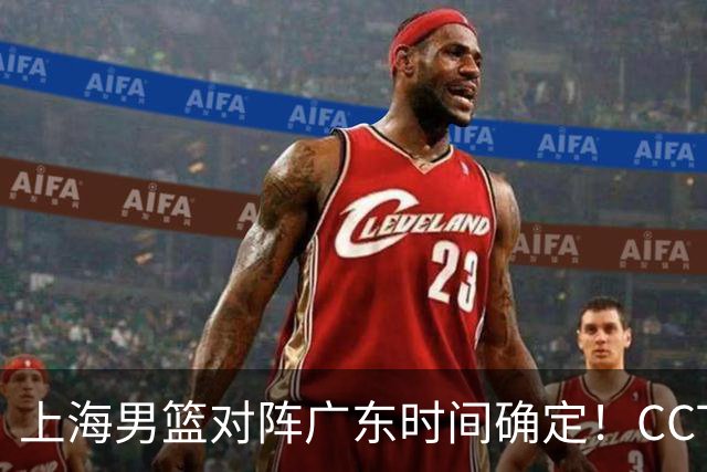 上海男篮对阵广东时间确定！CCTV5会直播，上海有望主场获胜