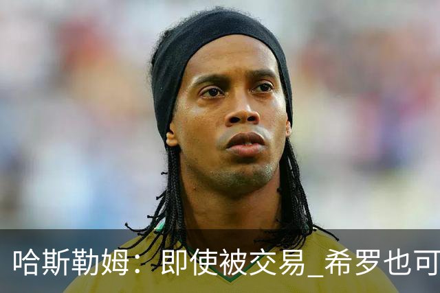 哈斯勒姆：即使被交易 希罗也可昂首离开热火