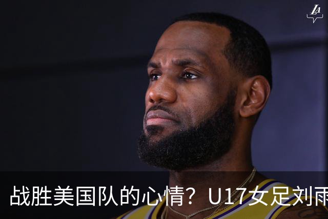 战胜美国队的心情？U17女足刘雨希：很激动，久久不能平复