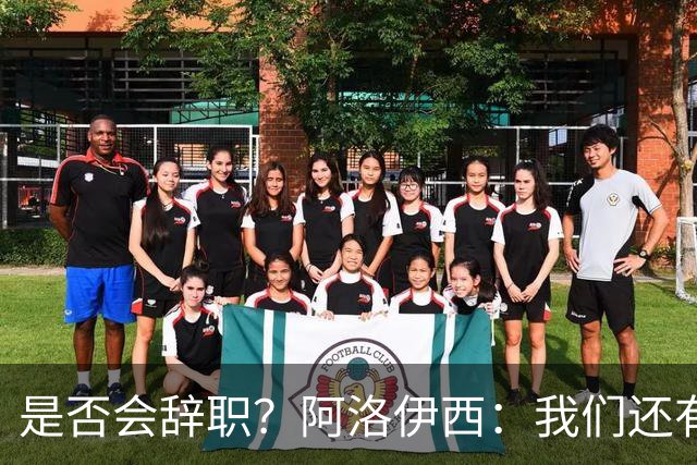 是否会辞职？阿洛伊西：我们还有一场比赛，剩下的赛季后再说