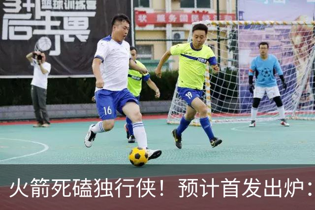 火箭死磕独行侠！预计首发出炉：单控卫搭配4前锋，饼皇再任替补