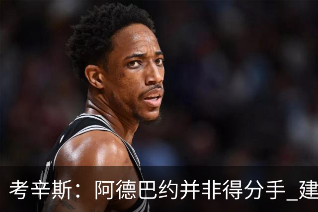 考辛斯：阿德巴约并非得分手 建议向波蒂斯取经