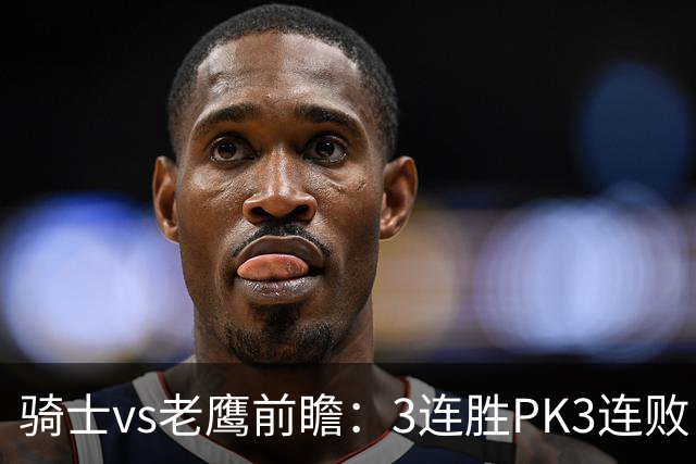 骑士vs老鹰前瞻：3连胜PK3连败，骑士内线双煞欲凿穿老鹰禁区