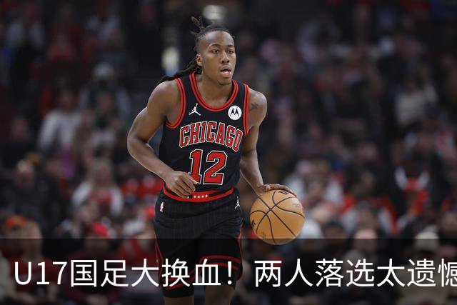 U17国足大换血！两人落选太遗憾，谢晋无球可踢，张伯霖转会被卡